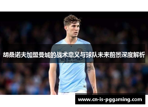 胡桑诺夫加盟曼城的战术意义与球队未来前景深度解析 胡桑诺夫加盟曼城的战术意义与球队未来前景深度解析