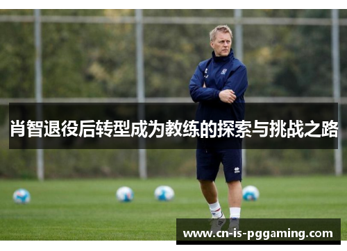 肖智退役后转型成为教练的探索与挑战之路 肖智退役后转型成为教练的探索与挑战之路