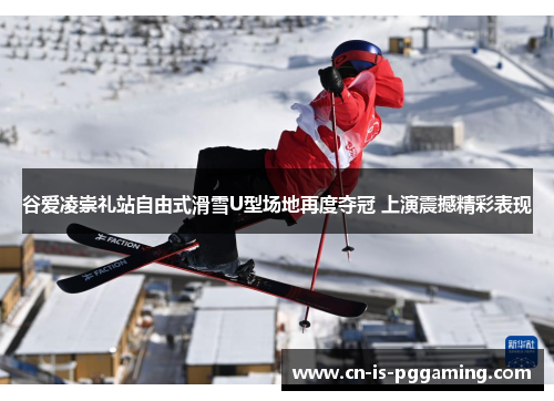 谷爱凌崇礼站自由式滑雪U型场地再度夺冠 上演震撼精彩表现