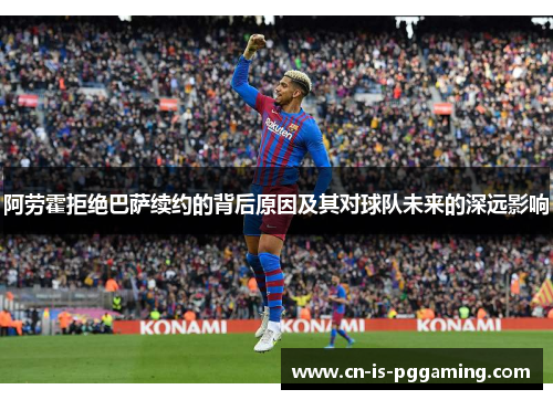 阿劳霍拒绝巴萨续约的背后原因及其对球队未来的深远影响 阿劳霍拒绝巴萨续约的背后原因及其对球队未来的深远影响