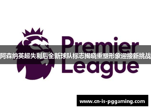 阿森纳英超失利后全新球队标志揭晓重塑形象迎接新挑战