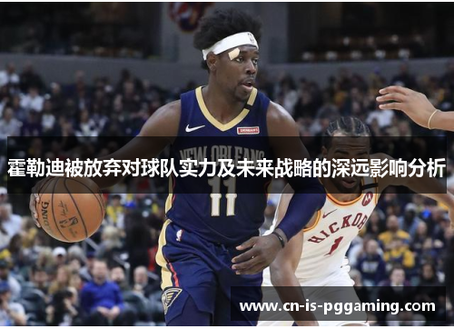 霍勒迪被放弃对球队实力及未来战略的深远影响分析 霍勒迪被放弃对球队实力及未来战略的深远影响分析