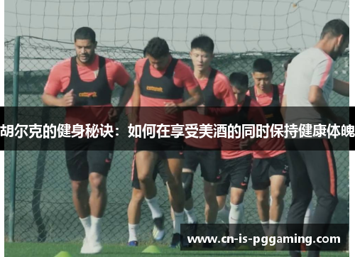 胡尔克的健身秘诀:如何在享受美酒的同时保持健康体魄 胡尔克的健身秘诀:如何在享受美酒的同时保持健康体魄