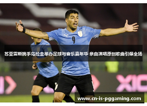 苏亚雷斯携手乌拉圭举办足球与音乐嘉年华 亲自演唱原创歌曲引爆全场