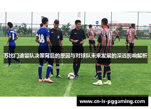 苏比门迪留队决策背后的原因与对球队未来发展的深远影响解析