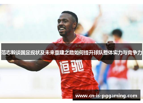 范志毅谈国足现状及未来重建之路如何提升球队整体实力与竞争力