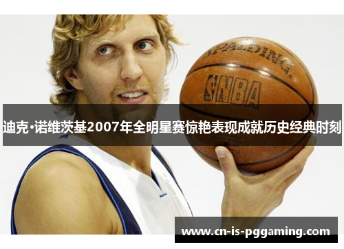 迪克·诺维茨基2007年全明星赛惊艳表现成就历史经典时刻