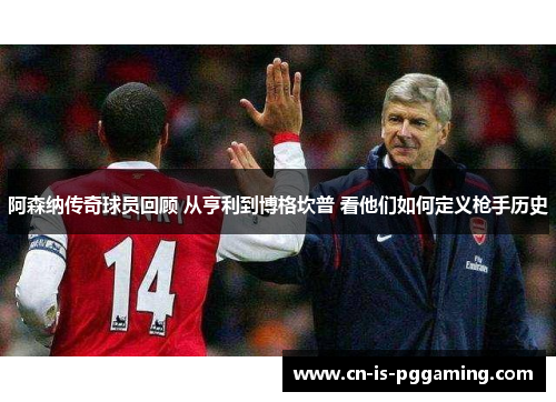 阿森纳传奇球员回顾 从亨利到博格坎普 看他们如何定义枪手历史
