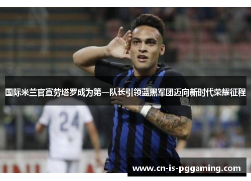 国际米兰官宣劳塔罗成为第一队长引领蓝黑军团迈向新时代荣耀征程 国际米兰官宣劳塔罗成为第一队长引领蓝黑军团迈向新时代荣耀征程