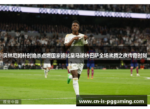 贝林厄姆补时绝杀点燃国家德比皇马逆转巴萨全场沸腾之夜传奇时刻