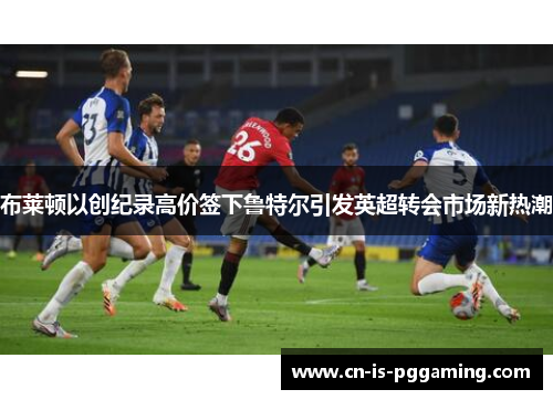 布莱顿以创纪录高价签下鲁特尔引发英超转会市场新热潮 布莱顿以创纪录高价签下鲁特尔引发英超转会市场新热潮